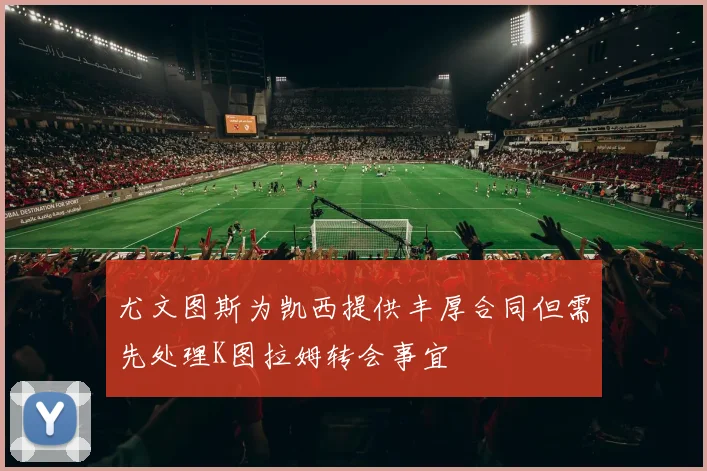 尤文图斯为凯西提供丰厚合同但需先处理K图拉姆转会事宜