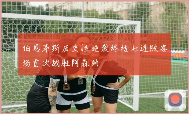 伯恩茅斯历史性逆袭终结七连败客场首次战胜阿森纳
