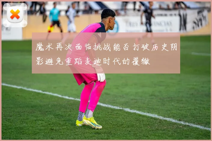 魔术再次面临挑战能否打破历史阴影避免重蹈麦迪时代的覆辙