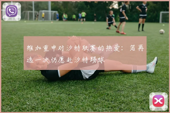 维加重申对沙特联赛的热爱：若再选一次仍愿赴沙特踢球