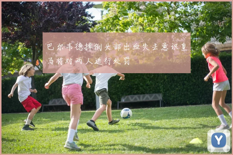 巴尔韦德摔倒头部出血失去意识皇马将对两人进行处罚