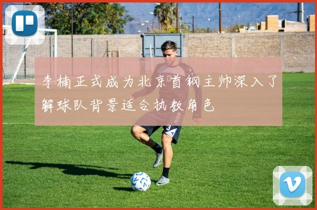 李楠正式成为北京首钢主帅深入了解球队背景适合执教角色
