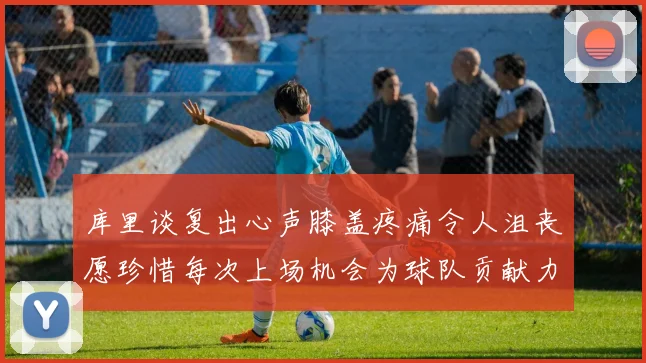 库里谈复出心声膝盖疼痛令人沮丧愿珍惜每次上场机会为球队贡献力量