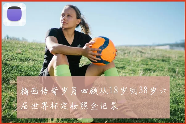 梅西传奇岁月回顾从18岁到38岁六届世界杯定妆照全记录