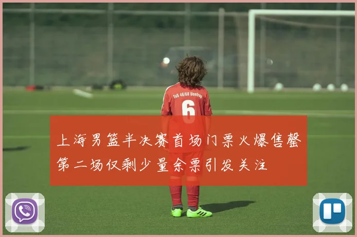 上海男篮半决赛首场门票火爆售罄第二场仅剩少量余票引发关注