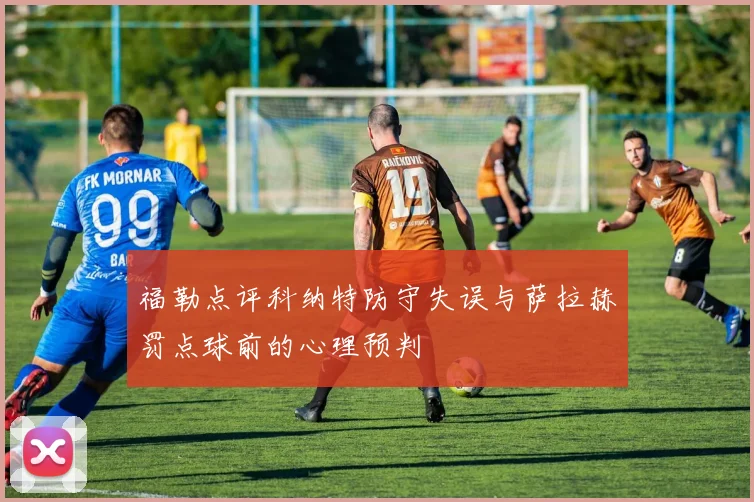 福勒点评科纳特防守失误与萨拉赫罚点球前的心理预判