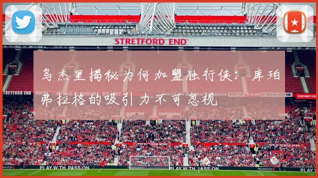 乌杰里揭秘为何加盟独行侠：库珀弗拉格的吸引力不可忽视