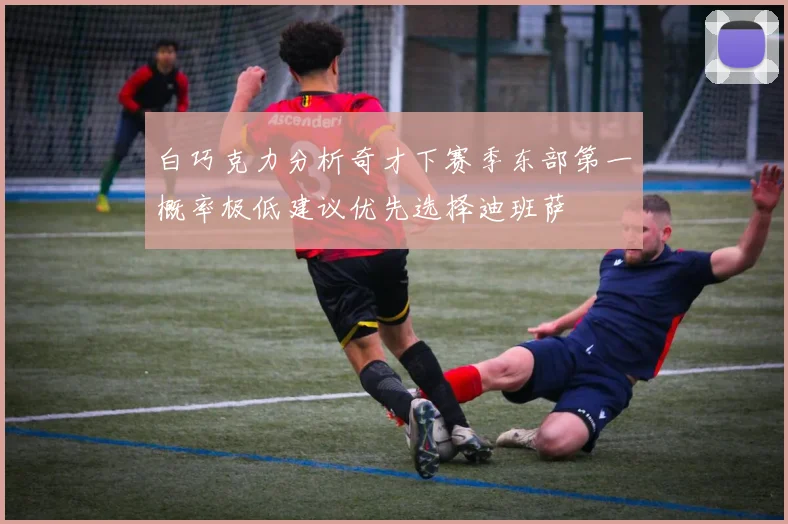 白巧克力分析奇才下赛季东部第一概率极低建议优先选择迪班萨