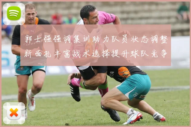 郭士强强调集训助力队员状态调整新面孔丰富战术选择提升球队竞争力