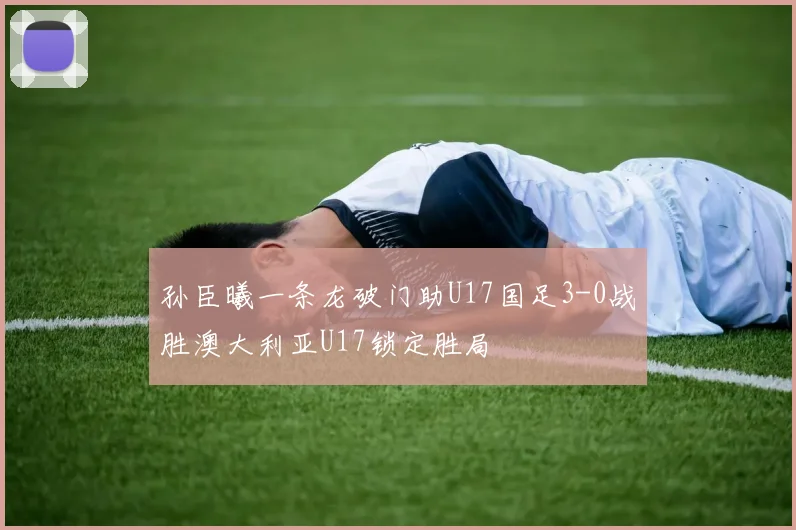 孙臣曦一条龙破门助U17国足3-0战胜澳大利亚U17锁定胜局