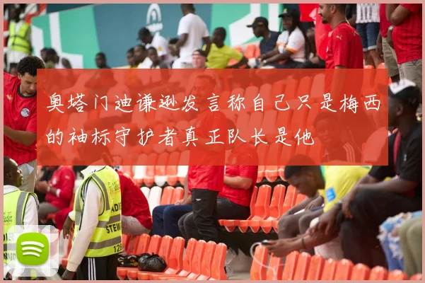 奥塔门迪谦逊发言称自己只是梅西的袖标守护者真正队长是他