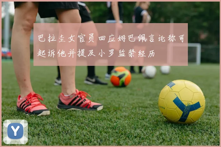 巴拉圭女官员回应姆巴佩言论称可起诉他并提及小罗监禁经历