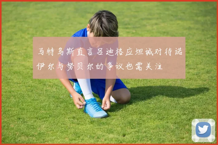 马特乌斯直言吕迪格应坦诚对待诺伊尔与努贝尔的争议也需关注