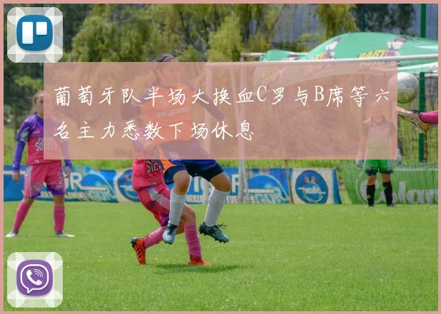 葡萄牙队半场大换血C罗与B席等六名主力悉数下场休息