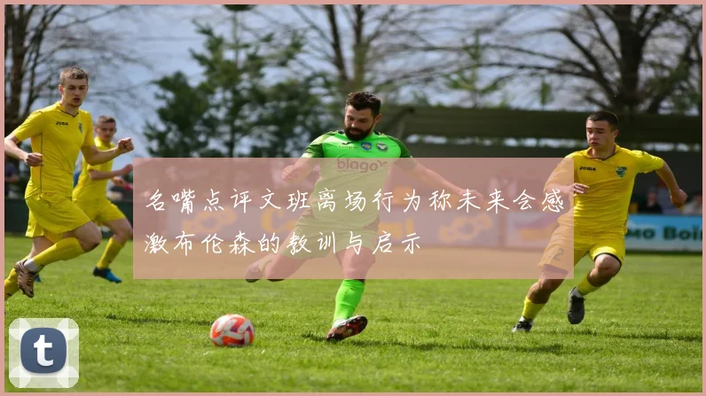 名嘴点评文班离场行为称未来会感激布伦森的教训与启示