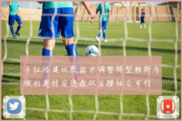 卡拉格建议图赫尔调整阵型赖斯与埃利奥特安德森双后腰组合可行