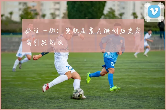 孤注一掷：曼联剧集片酬创历史新高引发热议