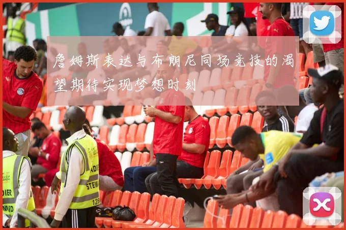 詹姆斯表达与布朗尼同场竞技的渴望期待实现梦想时刻