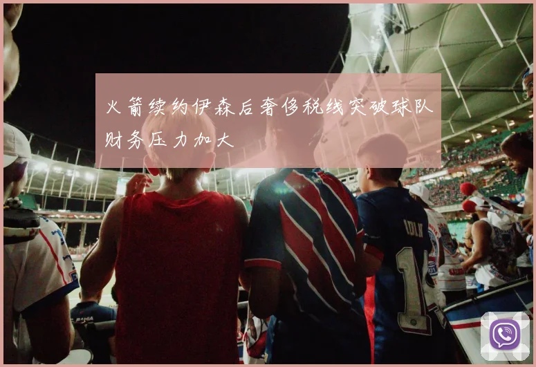 火箭续约伊森后奢侈税线突破球队财务压力加大