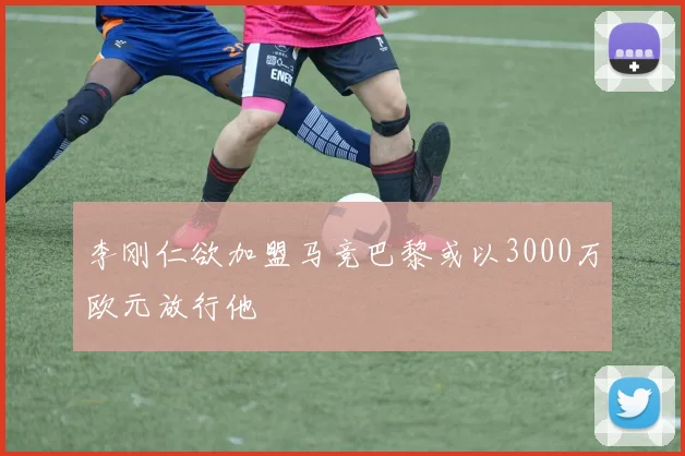 李刚仁欲加盟马竞巴黎或以3000万欧元放行他