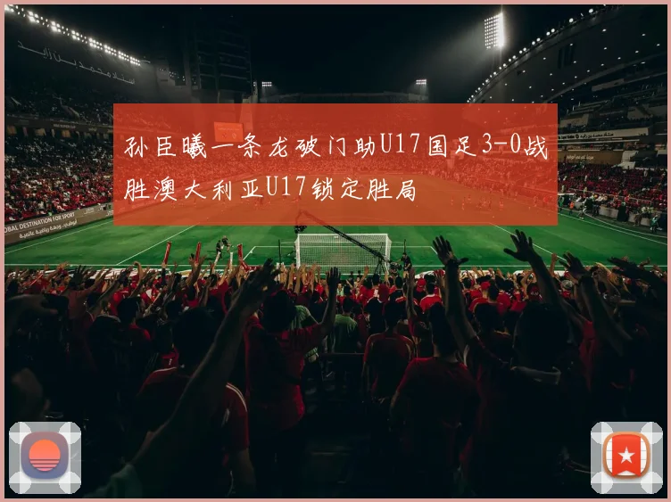 孙臣曦一条龙破门助U17国足3-0战胜澳大利亚U17锁定胜局